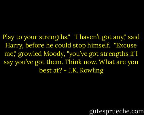 Play to your strengths."<br /><br />"I haven’t got any," said Harry, before he could stop himself.<br /><br />"Excuse me," growled Moody, "you’ve got strengths if I say you’ve got them. Think now. What are you best at? - J.K. Rowling