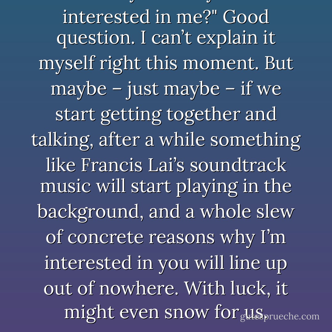 But why should you be interested in me?"<br />Good question. I can’t explain it myself right this moment. But maybe – just maybe – if we start getting together and talking, after a while something like Francis Lai’s soundtrack music will start playing in the background, and a whole slew of concrete reasons why I’m interested in you will line up out of nowhere. With luck, it might even snow for us. - Haruki Murakami