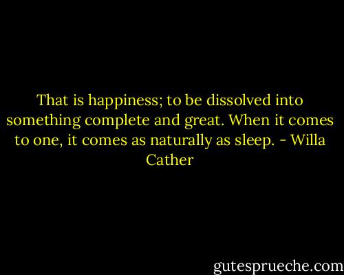 That is happiness; to be dissolved into something complete and great. When it comes to one, it comes as naturally as sleep. - Willa Cather