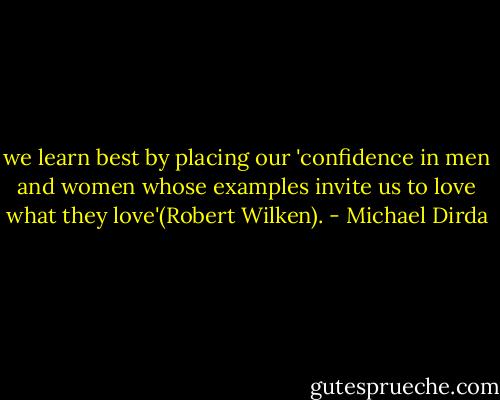 we learn best by placing our 'confidence in men and women whose examples invite us to love what they love'(Robert Wilken). - Michael Dirda