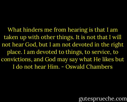What hinders me from hearing is that I am taken up with other things. It is not that I will not hear God, but I am not devoted in the right place. I am devoted to things, to service, to convictions, and God may say what He likes but I do not hear Him. - Oswald Chambers