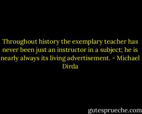 Throughout history the exemplary teacher has never been just an instructor in a subject; he is nearly always its living advertisement. - Michael Dirda