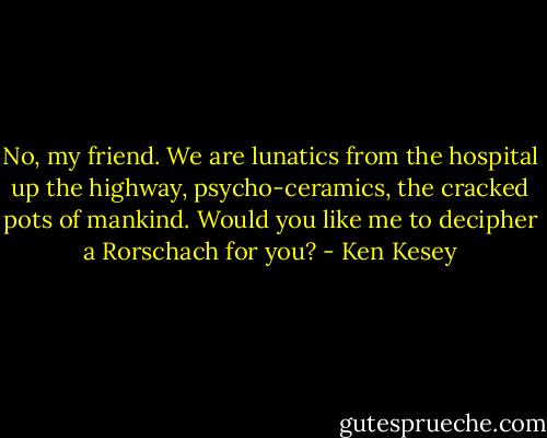 No, my friend. We are lunatics from the hospital up the highway, psycho-ceramics, the cracked pots of mankind. Would you like me to decipher a Rorschach for you? - Ken Kesey