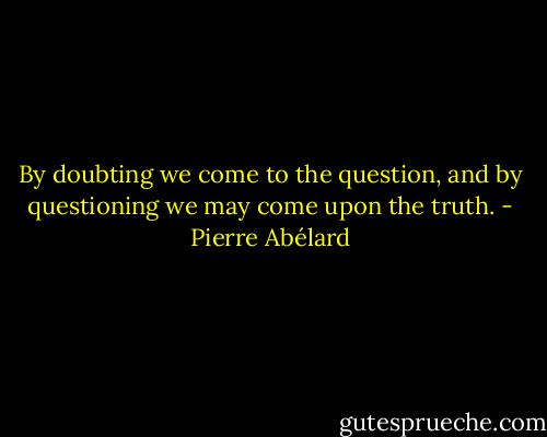 By doubting we come to the question, and by questioning we may come upon the truth. - Pierre Abélard