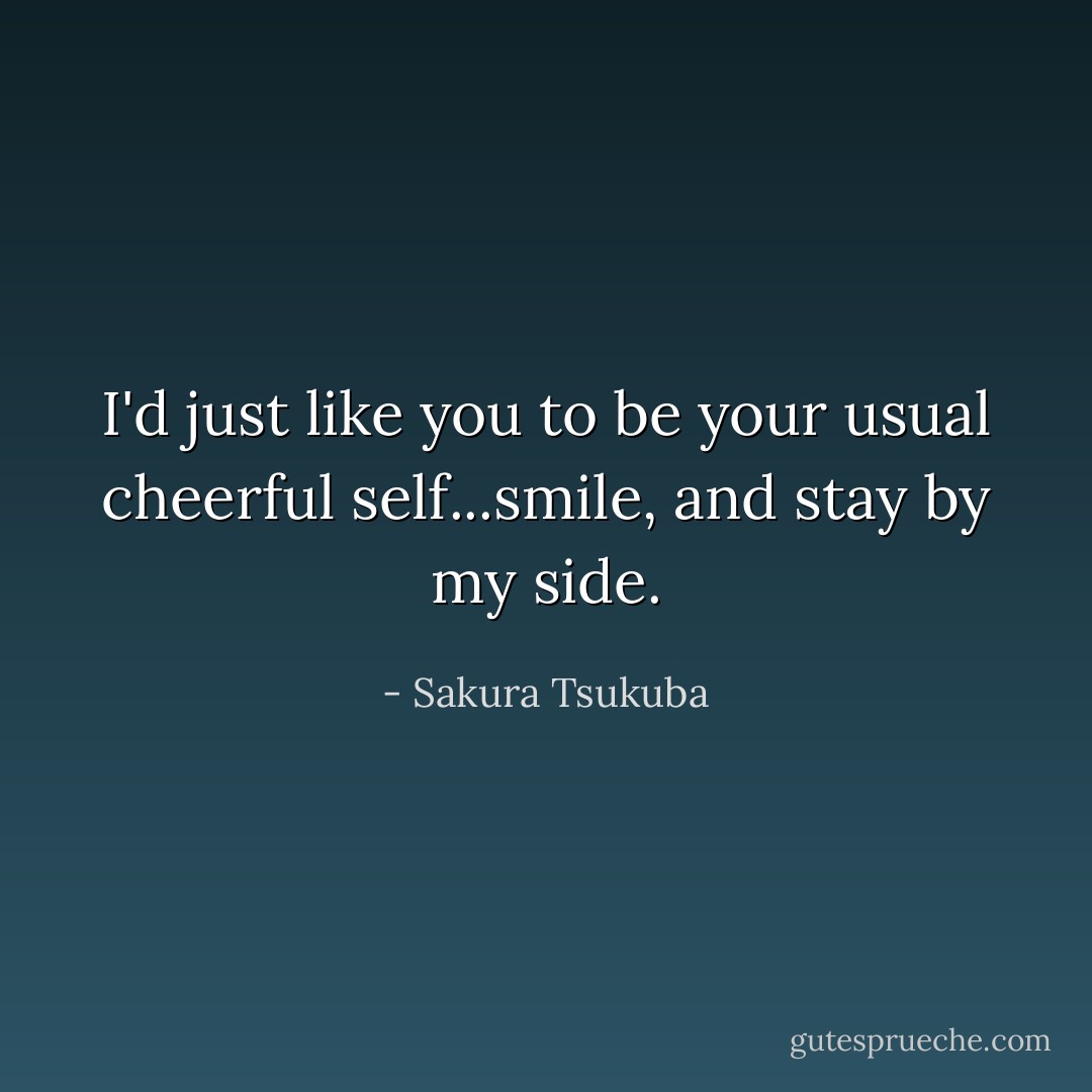 I'd just like you to be your usual cheerful self...smile, and stay by my side. - Sakura Tsukuba