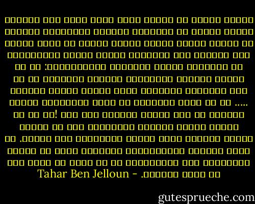تجربة مغرية أن تستلم لحلم يقظة يثرى فيه الماضي صوراً مجملة في الأغلب، ومغبشة أحياناً، وواضحة في أحيان أخرى، تتدفق دونما ترتيب أو نسق، باعثة شبح الرجوع إلى الحياة، مضمخة بعطور الإحتفال، أو الأدهى، بعطور السعادة الإعتيادية: آه من رائحة القهوة الصباحية والخبز المحمص، آه من وثر الشراشف الدافئة وشعر امرأة ترتدي ثيابها ..... آه من صباح الأولاد في ملعب المدرسة، ورقصة الدوري في كبد سماءٍ صافية، ذات عصر !آه كم هي جميلة أشياء الحياة البسيطة، وكم هي مرعبة حينما لاتعود هنا، دونها المستحيل إلى الأبد.<br />إن أكثر الأمور الاعتيادية تفاهةً، تصبح في المحن العصيبة، غير اعتيادية، لا بل أكثر ما يرغب فيه من أمور الدنيا. - Tahar Ben Jelloun