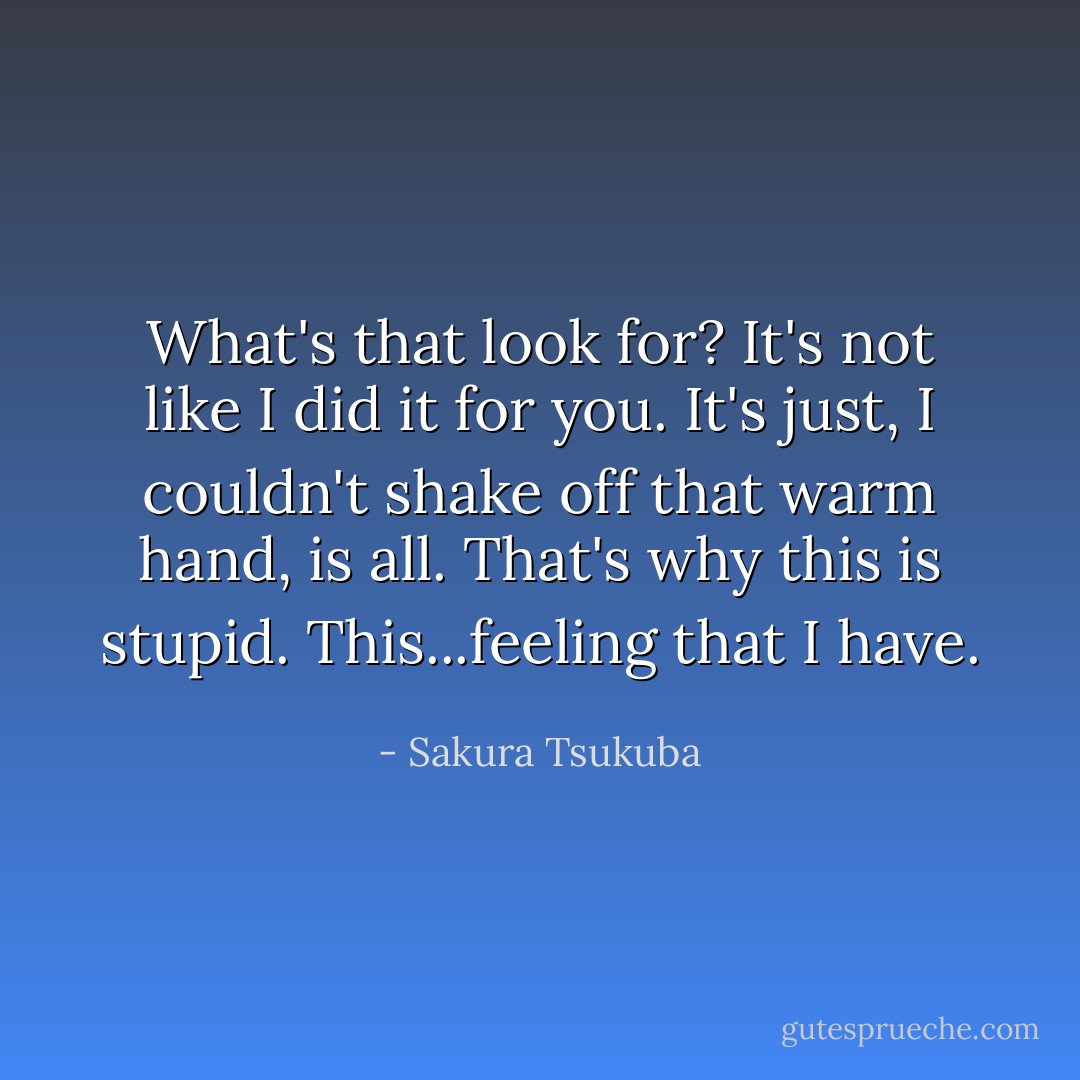What's that look for? It's not like I did it for you. It's just, I couldn't shake off that warm hand, is all. That's why this is stupid. This...feeling that I have. - Sakura Tsukuba