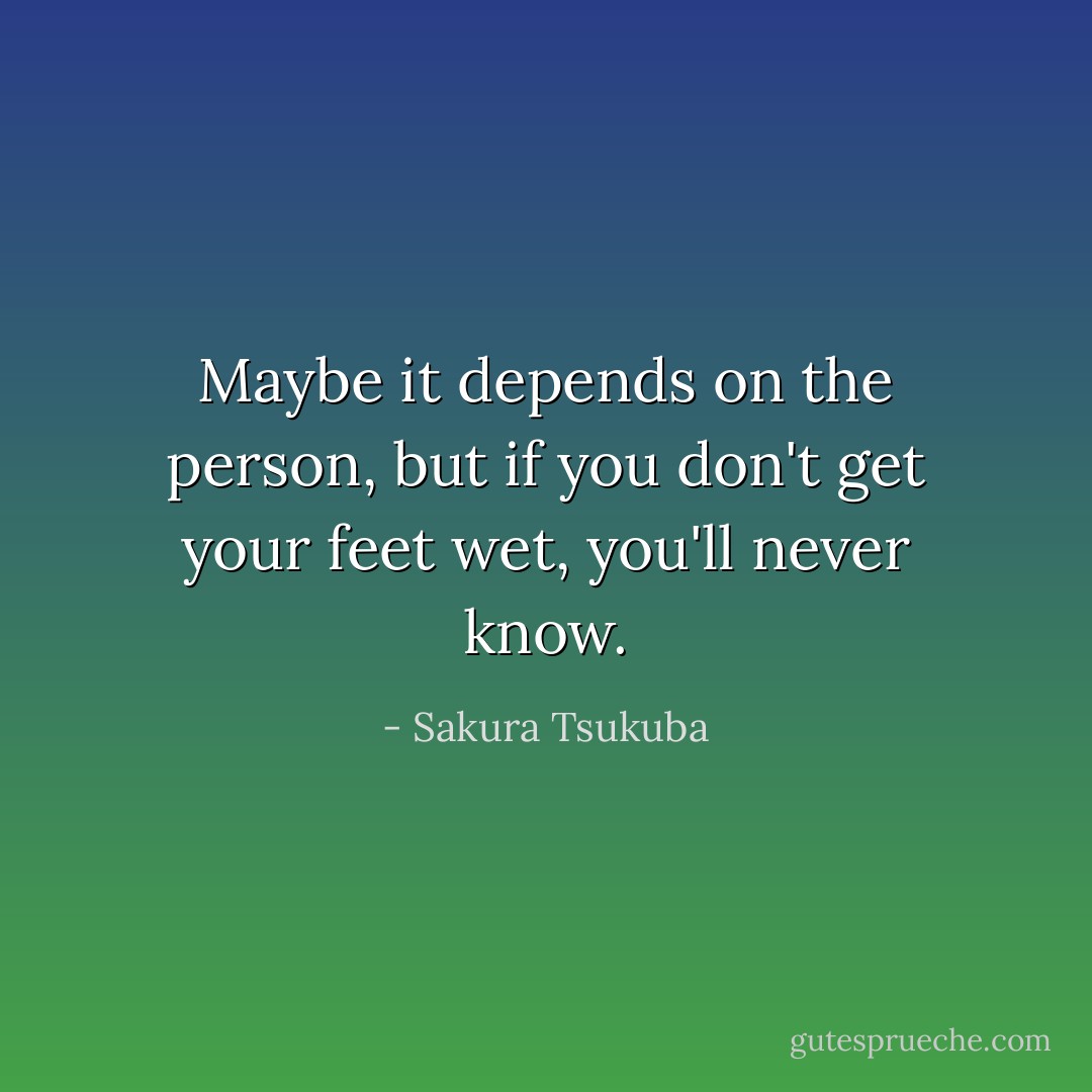 Maybe it depends on the person, but if you don't get your feet wet, you'll never know. - Sakura Tsukuba