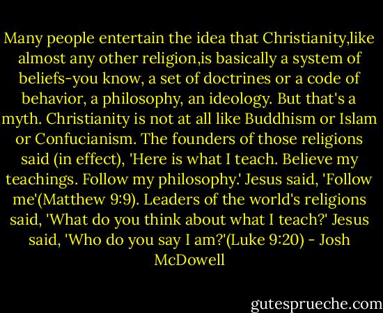 Many people entertain the idea that Christianity,like almost any other religion,is basically a system of beliefs-you know, a set of doctrines or a code of behavior, a philosophy, an ideology.<br />But that's a myth.<br />Christianity is not at all like Buddhism or Islam or Confucianism. The founders of those religions said (in effect), 'Here is what I teach. Believe my teachings. Follow my philosophy.' Jesus said, 'Follow me'(Matthew 9:9).<br />Leaders of the world's religions said, 'What do you think about what I teach?' Jesus said, 'Who do you say I am?'(Luke 9:20) - Josh McDowell