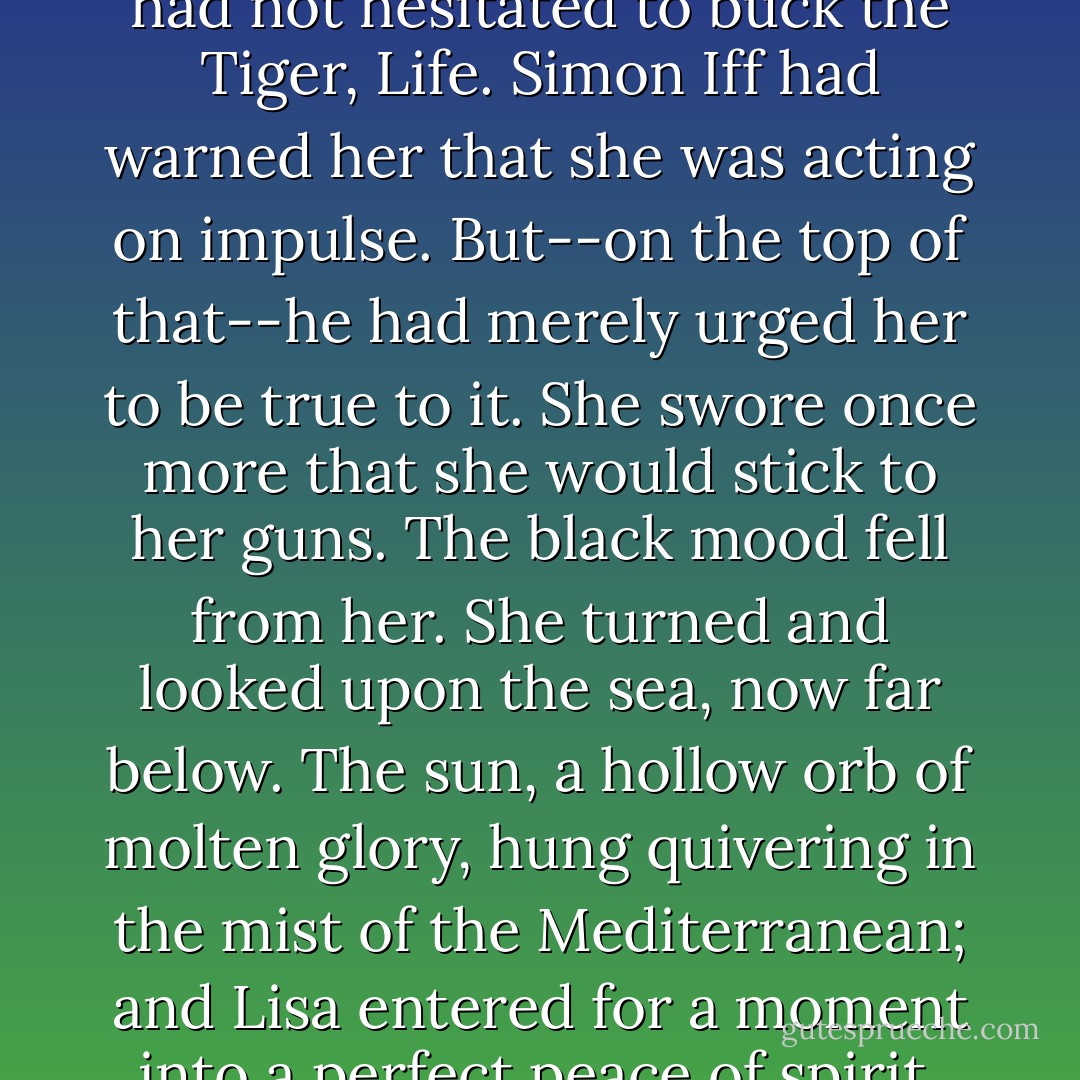 Lisa was thinking, as she climbed the apparently unending staircase, the she had taken pretty long odds. She had not hesitated to buck the Tiger, Life. Simon Iff had warned her that she was acting on impulse. But--on the top of that--he had merely urged her to be true to it. She swore once more that she would stick to her guns. The black mood fell from her. She turned and looked upon the sea, now far below. The sun, a hollow orb of molten glory, hung quivering in the mist of the Mediterranean; and Lisa entered for a moment into a perfect peace of spirit. She became once with Nature, instead of a being eternally at war with it. - Aleister Crowley