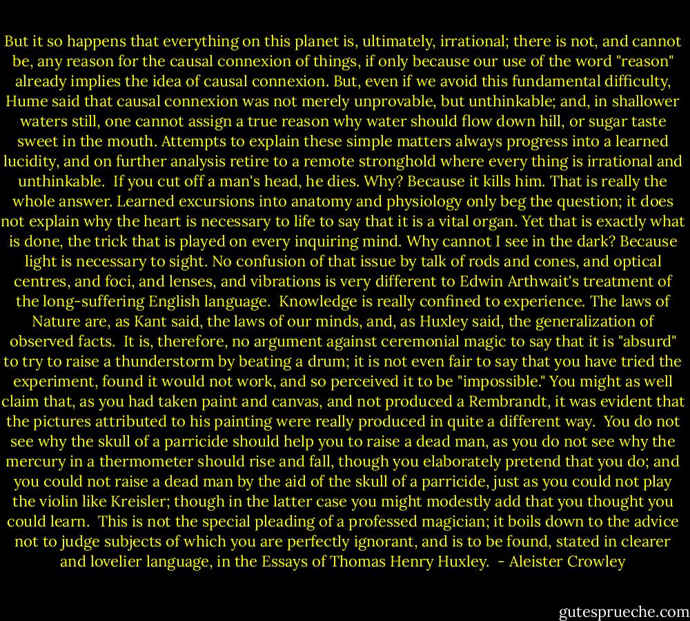 But it so happens that everything on this planet is, ultimately, irrational; there is not, and cannot be, any reason for the causal connexion of things, if only because our use of the word "reason" already implies the idea of causal connexion. But, even if we avoid this fundamental difficulty, Hume said that causal connexion was not merely unprovable, but unthinkable; and, in shallower waters still, one cannot assign a true reason why water should flow down hill, or sugar taste sweet in the mouth. Attempts to explain these simple matters always progress into a learned lucidity, and on further analysis retire to a remote stronghold where every thing is irrational and unthinkable.<br /><br />If you cut off a man's head, he dies. Why? Because it kills him. That is really the whole answer. Learned excursions into anatomy and physiology only beg the question; it does not explain why the heart is necessary to life to say that it is a vital organ. Yet that is exactly what is done, the trick that is played on every inquiring mind. Why cannot I see in the dark? Because light is necessary to sight. No confusion of that issue by talk of rods and cones, and optical centres, and foci, and lenses, and vibrations is very different to Edwin Arthwait's treatment of the long-suffering English language.<br /><br />Knowledge is really confined to experience. The laws of Nature are, as Kant said, the laws of our minds, and, as Huxley said, the generalization of observed facts.<br /><br />It is, therefore, no argument against ceremonial magic to say that it is "absurd" to try to raise a thunderstorm by beating a drum; it is not even fair to say that you have tried the experiment, found it would not work, and so perceived it to be "impossible." You might as well claim that, as you had taken paint and canvas, and not produced a Rembrandt, it was evident that the pictures attributed to his painting were really produced in quite a different way.<br /><br />You do not see why the skull of a parricide should help you to raise a dead man, as you do not see why the mercury in a thermometer should rise and fall, though you elaborately pretend that you do; and you could not raise a dead man by the aid of the skull of a parricide, just as you could not play the violin like Kreisler; though in the latter case you might modestly add that you thought you could learn.<br /><br />This is not the special pleading of a professed magician; it boils down to the advice not to judge subjects of which you are perfectly ignorant, and is to be found, stated in clearer and lovelier language, in the Essays of Thomas Henry Huxley.  - Aleister Crowley