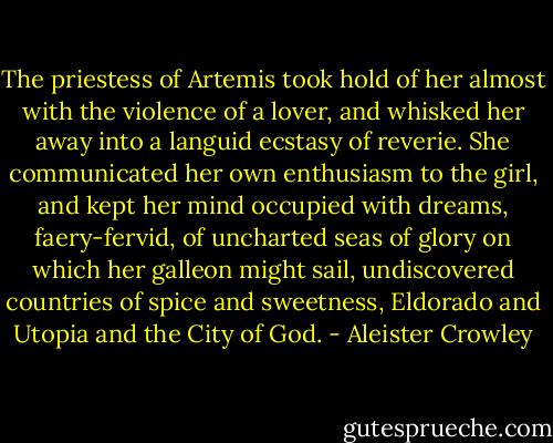 The priestess of Artemis took hold of her almost with the violence of a lover, and whisked her away into a languid ecstasy of reverie. She communicated her own enthusiasm to the girl, and kept her mind occupied with dreams, faery-fervid, of uncharted seas of glory on which her galleon might sail, undiscovered countries of spice and sweetness, Eldorado and Utopia and the City of God. - Aleister Crowley