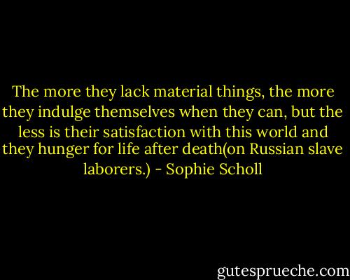 The more they lack material things, the more they indulge themselves when they can, but the less is their satisfaction with this world and they hunger for life after death(on Russian slave laborers.) - Sophie Scholl