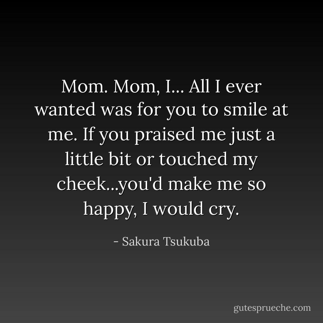 Mom. Mom, I... All I ever wanted was for you to smile at me. If you praised me just a little bit or touched my cheek...you'd make me so happy, I would cry. - Sakura Tsukuba