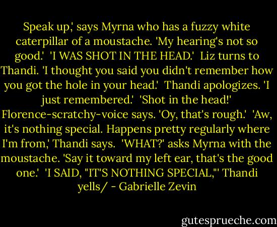 Speak up,' says Myrna who has a fuzzy white caterpillar of a moustache. 'My hearing's not so good.'<br /> 'I WAS SHOT IN THE HEAD.'<br /> Liz turns to Thandi. 'I thought you said you didn't remember how you got the hole in your head.'<br /> Thandi apologizes. 'I just remembered.'<br /> 'Shot in the head!' Florence-scratchy-voice says. 'Oy, that's rough.'<br /> 'Aw, it's nothing special. Happens pretty regularly where I'm from,' Thandi says.<br /> 'WHAT?' asks Myrna with the moustache. 'Say it toward my left ear, that's the good one.'<br /> 'I SAID, "IT'S NOTHING SPECIAL,"' Thandi yells/ - Gabrielle Zevin