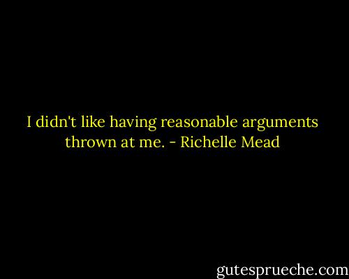 I didn't like having reasonable arguments thrown at me. - Richelle Mead