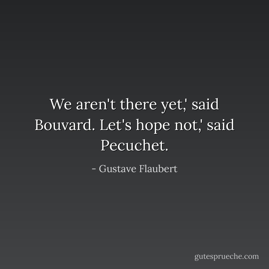 We aren't there yet,' said Bouvard.<br />Let's hope not,' said Pecuchet. - Gustave Flaubert