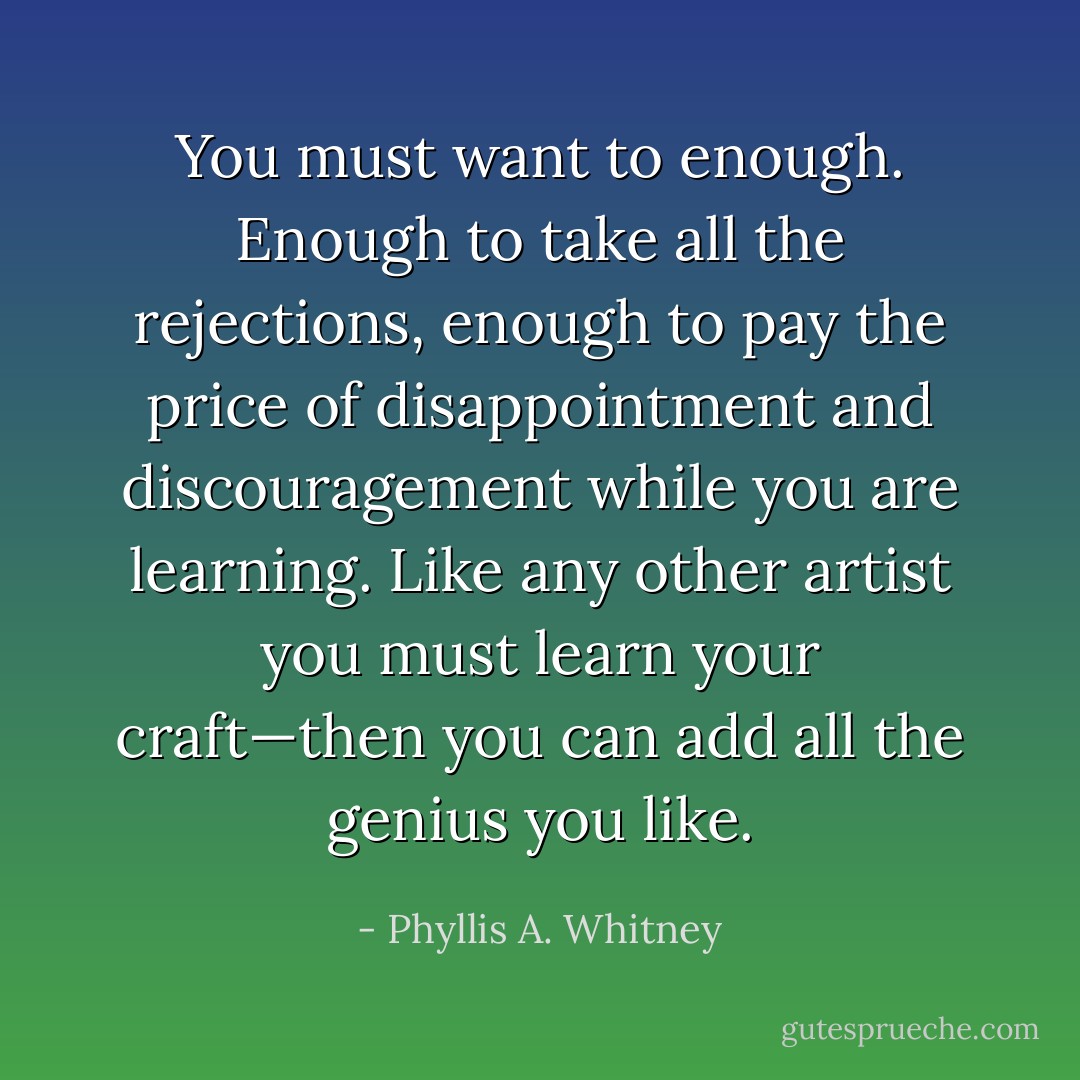 You must want to enough. Enough to take all the rejections, enough to pay the price of disappointment and discouragement while you are learning. Like any other artist you must learn your craft—then you can add all the genius you like. - Phyllis A. Whitney