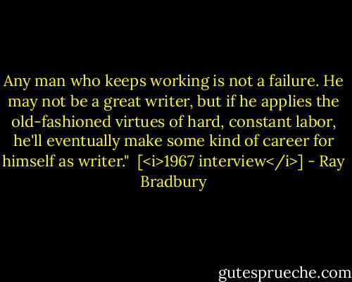 Any man who keeps working is not a failure. He may not be a great writer, but if he applies the old-fashioned virtues of hard, constant labor, he'll eventually make some kind of career for himself as writer."<br /><br />[<i>1967 interview</i>] - Ray Bradbury