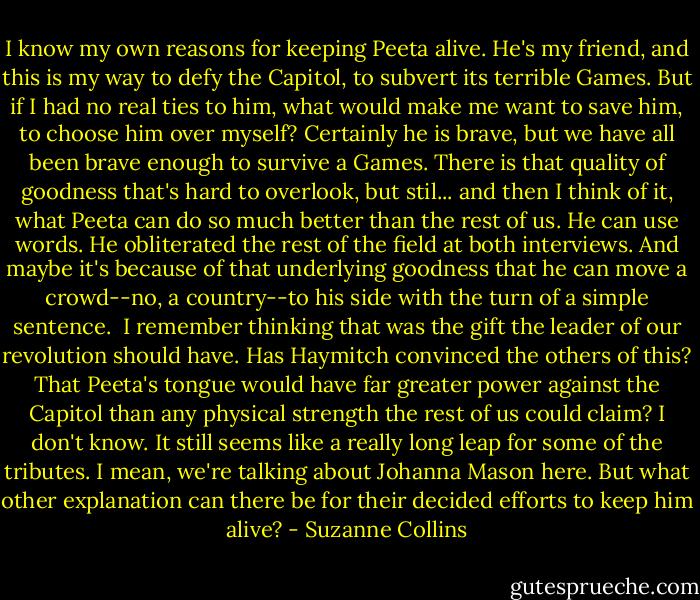 I know my own reasons for keeping Peeta alive. He's my friend, and this is my way to defy the Capitol, to subvert its terrible Games. But if I had no real ties to him, what would make me want to save him, to choose him over myself? Certainly he is brave, but we have all been brave enough to survive a Games. There is that quality of goodness that's hard to overlook, but stil... and then I think of it, what Peeta can do so much better than the rest of us. He can use words. He obliterated the rest of the field at both interviews. And maybe it's because of that underlying goodness that he can move a crowd--no, a country--to his side with the turn of a simple sentence.<br /><br />I remember thinking that was the gift the leader of our revolution should have. Has Haymitch convinced the others of this? That Peeta's tongue would have far greater power against the Capitol than any physical strength the rest of us could claim? I don't know. It still seems like a really long leap for some of the tributes. I mean, we're talking about Johanna Mason here. But what other explanation can there be for their decided efforts to keep him alive? - Suzanne Collins