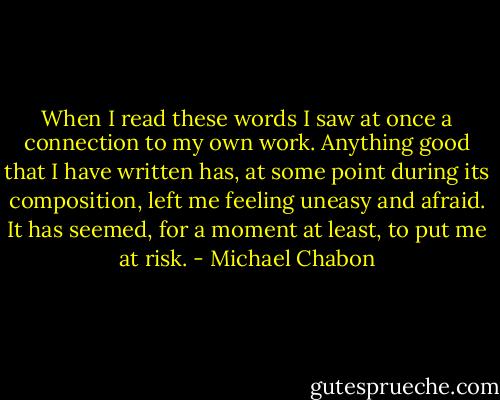 When I read these words I saw at once a connection to my own work. Anything good that I have written has, at some point during its composition, left me feeling uneasy and afraid. It has seemed, for a moment at least, to put me at risk. - Michael Chabon