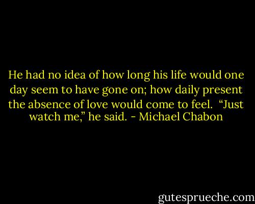 He had no idea of how long his life would one day seem to have gone on; how daily present the absence of love would come to feel.<br /><br />“Just watch me,” he said. - Michael Chabon