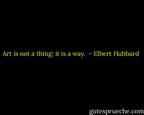Art is not a thing; it is a way.  - Elbert Hubbard