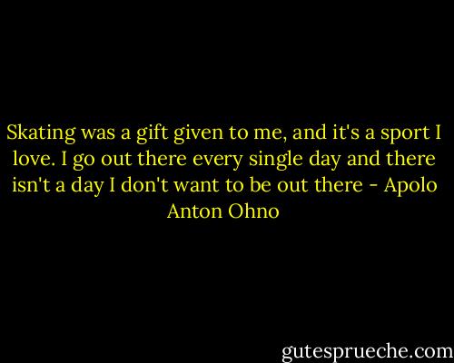 Skating was a gift given to me, and it's a sport I love. I go out there every single day and there isn't a day I don't want to be out there - Apolo Anton Ohno