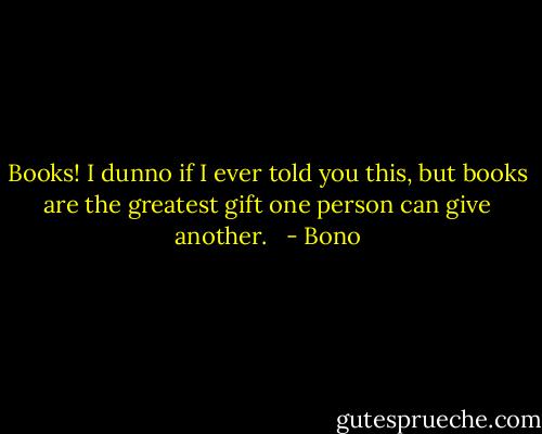 Books! I dunno if I ever told you this, but books are the greatest gift one person can give another. <br /> - Bono