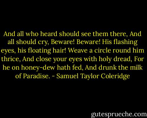 And all who heard should see them there,<br />And all should cry, Beware! Beware!<br />His flashing eyes, his floating hair!<br />Weave a circle round him thrice,<br />And close your eyes with holy dread,<br />For he on honey-dew hath fed,<br />And drunk the milk of Paradise. - Samuel Taylor Coleridge