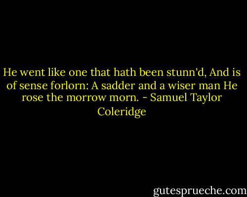 He went like one that hath been stunn'd,<br />And is of sense forlorn:<br />A sadder and a wiser man<br />He rose the morrow morn. - Samuel Taylor Coleridge