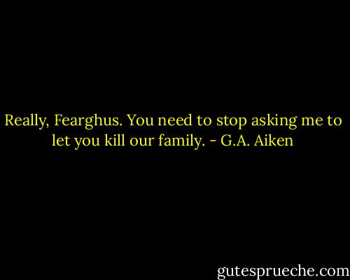 Really, Fearghus. You need to stop asking me to let you kill our family. - G.A. Aiken