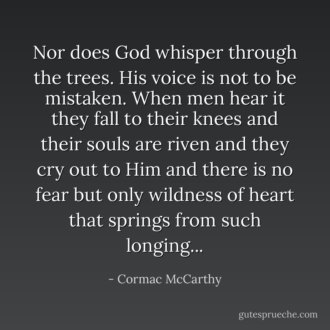 Nor does God whisper through the trees. His voice is not to be mistaken. When men hear it they fall to their knees and their souls are riven and they cry out to Him and there is no fear but only wildness of heart that springs from such longing... - Cormac McCarthy