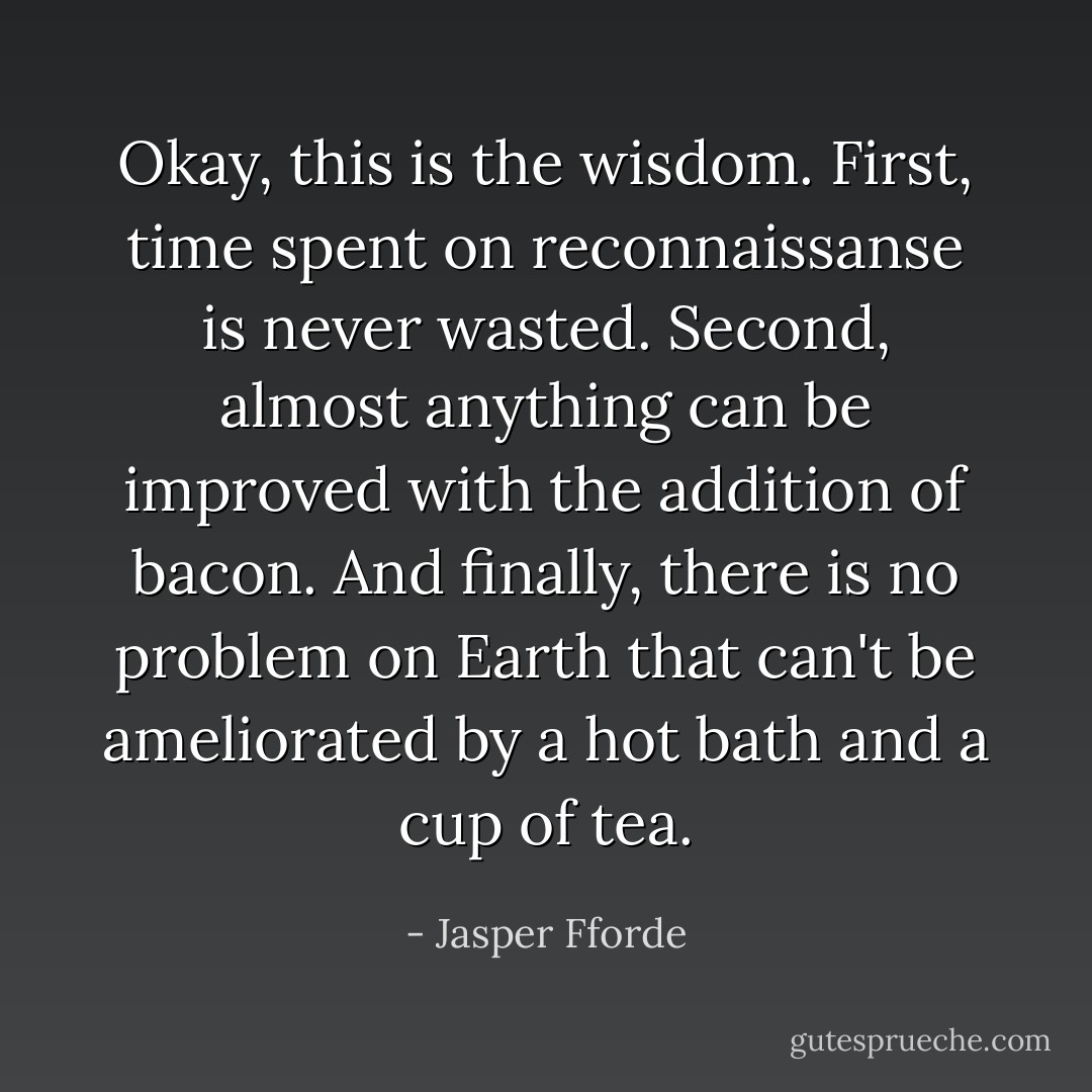 Okay, this is the wisdom. First, time spent on reconnaissanse is never wasted. Second, almost anything can be improved with the addition of bacon. And finally, there is no problem on Earth that can't be ameliorated by a hot bath and a cup of tea. - Jasper Fforde