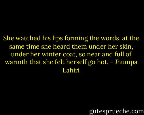 She watched his lips forming the words, at the same time she heard them under her skin, under her winter coat, so near and full of warmth that she felt herself go hot. - Jhumpa Lahiri