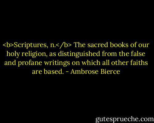 <b>Scriptures, n.</b> The sacred books of our holy religion, as distinguished from the false and profane writings on which all other faiths are based. - Ambrose Bierce