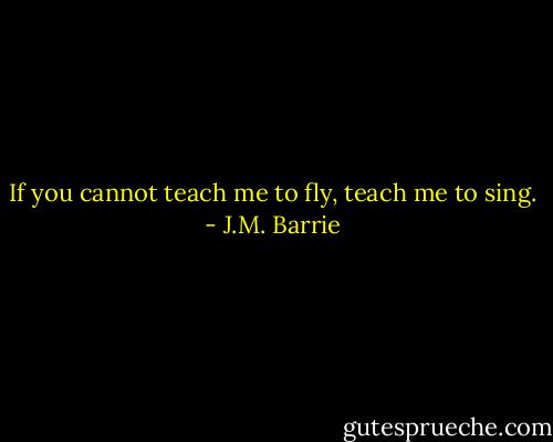 If you cannot teach me to fly, teach me to sing. - J.M. Barrie