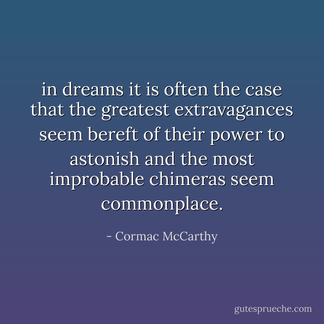 in dreams it is often the case that the greatest extravagances seem bereft of their power to astonish and the most improbable chimeras seem commonplace. - Cormac McCarthy
