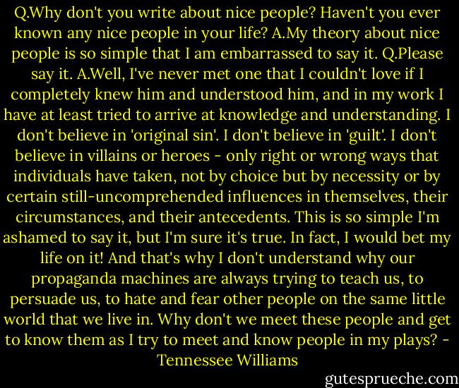 Q.Why don't you write about nice people? Haven't you ever known any nice people in your life?<br />A.My theory about nice people is so simple that I am embarrassed to say it.<br />Q.Please say it.<br />A.Well, I've never met one that I couldn't love if I completely knew him and understood him, and in my work I have at least tried to arrive at knowledge and understanding.<br />I don't believe in 'original sin'. I don't believe in 'guilt'. I don't believe in villains or heroes - only right or wrong ways that individuals have taken, not by choice but by necessity or by certain still-uncomprehended influences in themselves, their circumstances, and their antecedents.<br />This is so simple I'm ashamed to say it, but I'm sure it's true. In fact, I would bet my life on it! And that's why I don't understand why our propaganda machines are always trying to teach us, to persuade us, to hate and fear other people on the same little world that we live in.<br />Why don't we meet these people and get to know them as I try to meet and know people in my plays? - Tennessee Williams