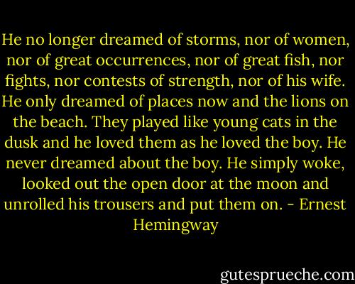 He no longer dreamed of storms, nor of women, nor of great occurrences, nor of great fish, nor fights, nor contests of strength, nor of his wife. He only dreamed of places now and the lions on the beach. They played like young cats in the dusk and he loved them as he loved the boy. He never dreamed about the boy. He simply woke, looked out the open door at the moon and unrolled his trousers and put them on. - Ernest Hemingway