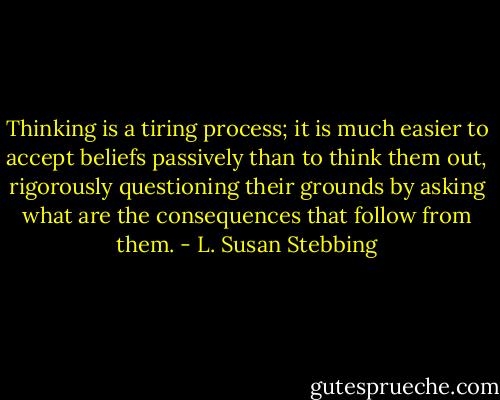 Thinking is a tiring process; it is much easier to accept beliefs passively than to think them out, rigorously questioning their grounds by asking what are the consequences that follow from them. - L. Susan Stebbing
