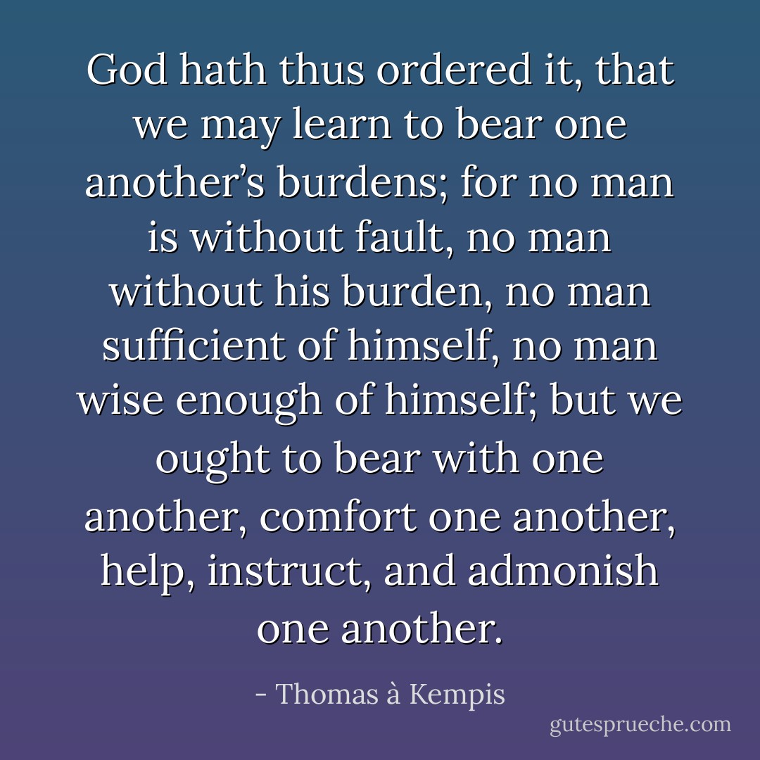 God hath thus ordered it, that we may learn to bear one another’s burdens; for no man is without fault, no man without his burden, no man sufficient of himself, no man wise enough of himself; but we ought to bear with one another, comfort one another, help, instruct, and admonish one another. - Thomas à Kempis