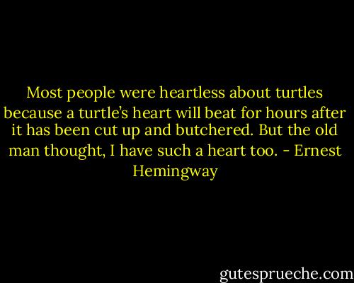 Most people were heartless about turtles because a turtle’s heart will beat for hours after it has been cut up and butchered. But the old man thought, I have such a heart too. - Ernest Hemingway