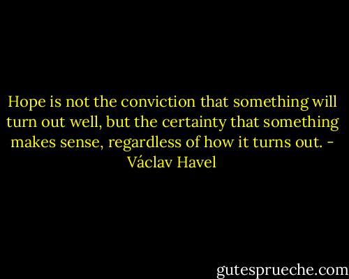 Hope is not the conviction that something will turn out well, but the certainty that something makes sense, regardless of how it turns out. - Václav Havel
