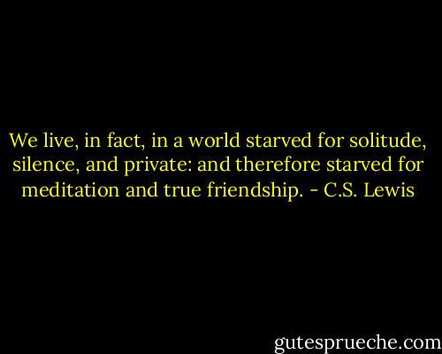 We live, in fact, in a world starved for solitude, silence, and private: and therefore starved for meditation and true friendship. - C.S. Lewis