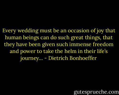 Every wedding must be an occasion of joy that human beings can do such great things, that they have been given such immense freedom and power to take the helm in their life’s journey… - Dietrich Bonhoeffer