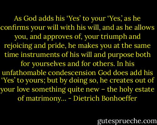 As God adds his ‘Yes’ to your ‘Yes,’ as he confirms your will with his will, and as he allows you, and approves of, your triumph and rejoicing and pride, he makes you at the same time instruments of his will and purpose both for yourselves and for others. In his unfathomable condescension God does add his ‘Yes’ to yours; but by doing so, he creates out of your love something quite new – the holy estate of matrimony… - Dietrich Bonhoeffer