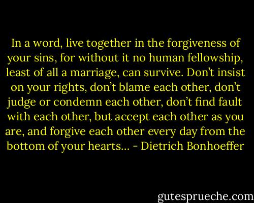 In a word, live together in the forgiveness of your sins, for without it no human fellowship, least of all a marriage, can survive. Don’t insist on your rights, don’t blame each other, don’t judge or condemn each other, don’t find fault with each other, but accept each other as you are, and forgive each other every day from the bottom of your hearts… - Dietrich Bonhoeffer
