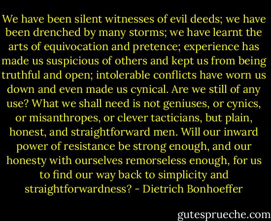 We have been silent witnesses of evil deeds; we have been drenched by many storms; we have learnt the arts of equivocation and pretence; experience has made us suspicious of others and kept us from being truthful and open; intolerable conflicts have worn us down and even made us cynical. Are we still of any use? What we shall need is not geniuses, or cynics, or misanthropes, or clever tacticians, but plain, honest, and straightforward men. Will our inward power of resistance be strong enough, and our honesty with ourselves remorseless enough, for us to find our way back to simplicity and straightforwardness? - Dietrich Bonhoeffer