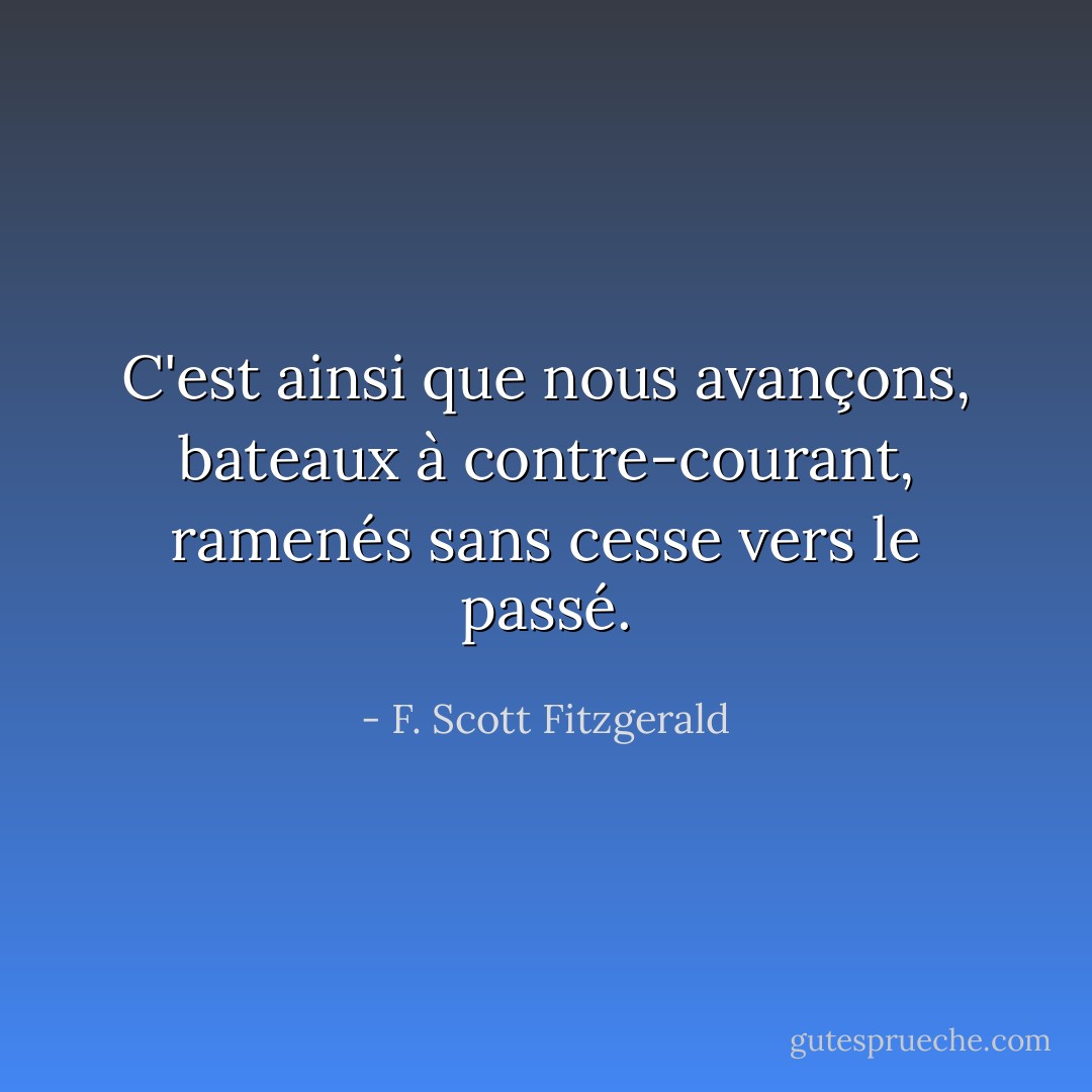 C'est ainsi que nous avançons, bateaux à contre-courant, ramenés sans cesse vers le passé. - F. Scott Fitzgerald